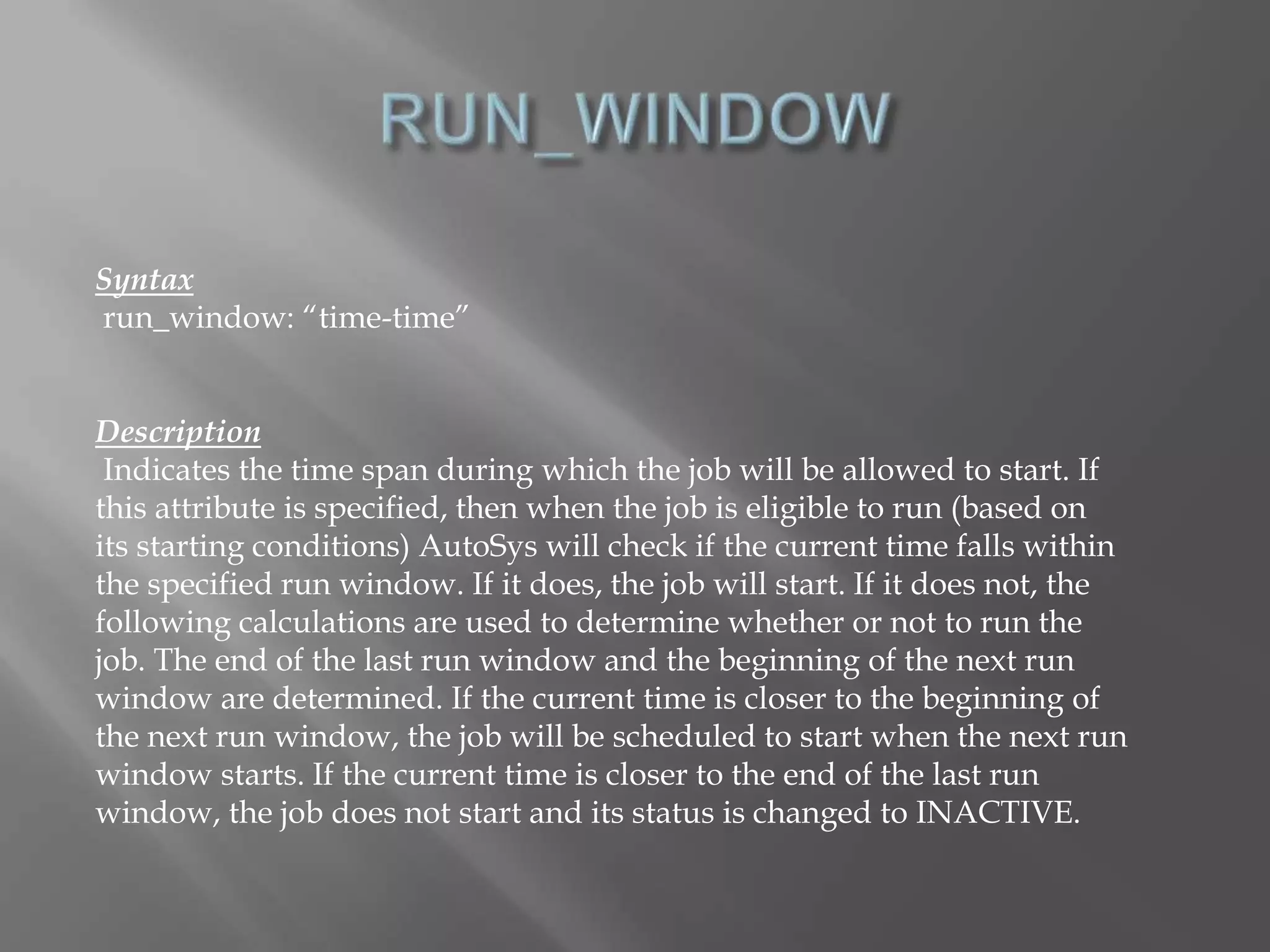 Syntax 
run_window: “time-time” 
Description 
Indicates the time span during which the job will be allowed to start. If 
this attribute is specified, then when the job is eligible to run (based on 
its starting conditions) AutoSys will check if the current time falls within 
the specified run window. If it does, the job will start. If it does not, the 
following calculations are used to determine whether or not to run the 
job. The end of the last run window and the beginning of the next run 
window are determined. If the current time is closer to the beginning of 
the next run window, the job will be scheduled to start when the next run 
window starts. If the current time is closer to the end of the last run 
window, the job does not start and its status is changed to INACTIVE. 
 