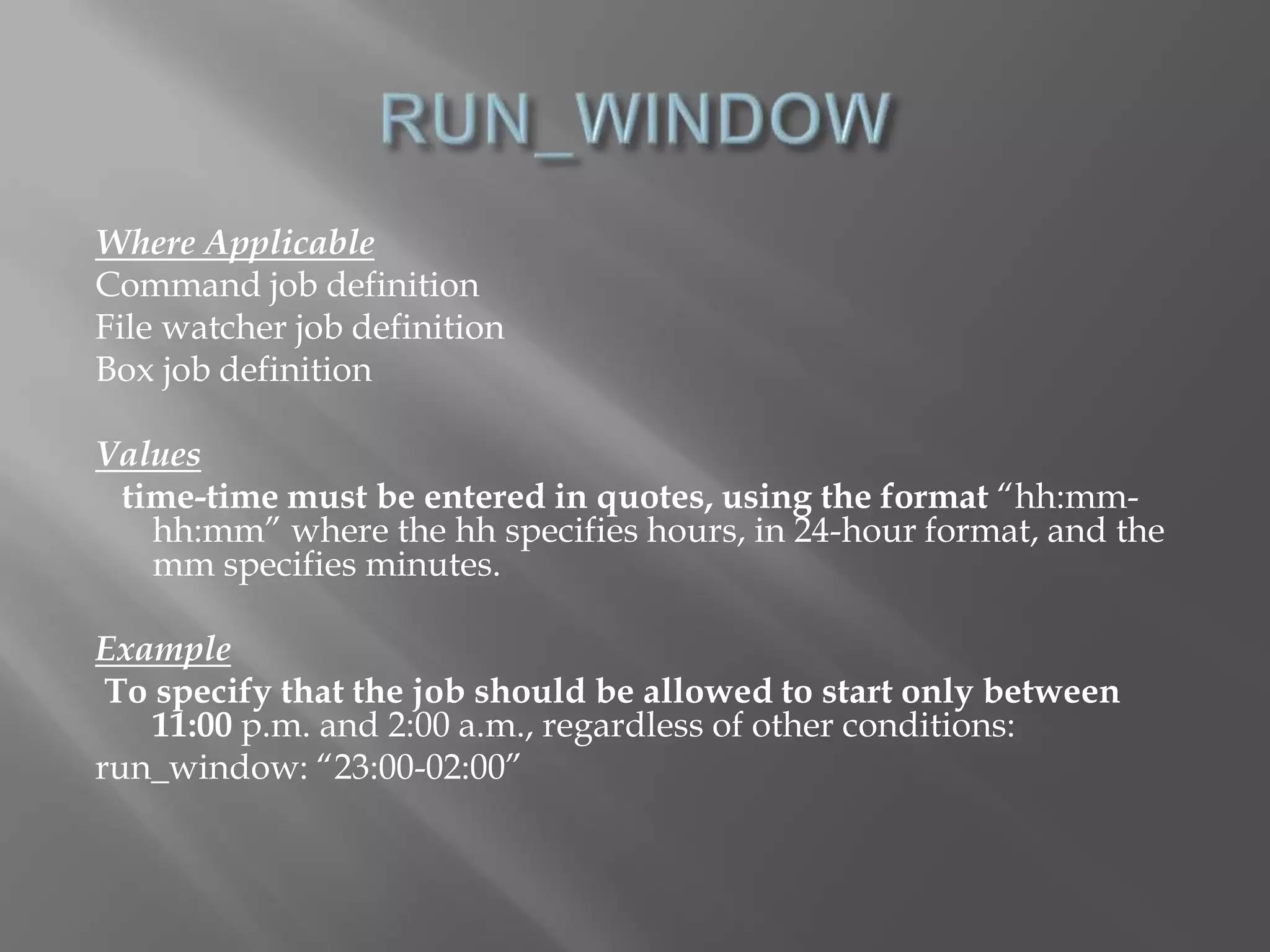 Where Applicable 
Command job definition 
File watcher job definition 
Box job definition 
Values 
time-time must be entered in quotes, using the format “hh:mm-hh: 
mm” where the hh specifies hours, in 24-hour format, and the 
mm specifies minutes. 
Example 
To specify that the job should be allowed to start only between 
11:00 p.m. and 2:00 a.m., regardless of other conditions: 
run_window: “23:00-02:00” 
 