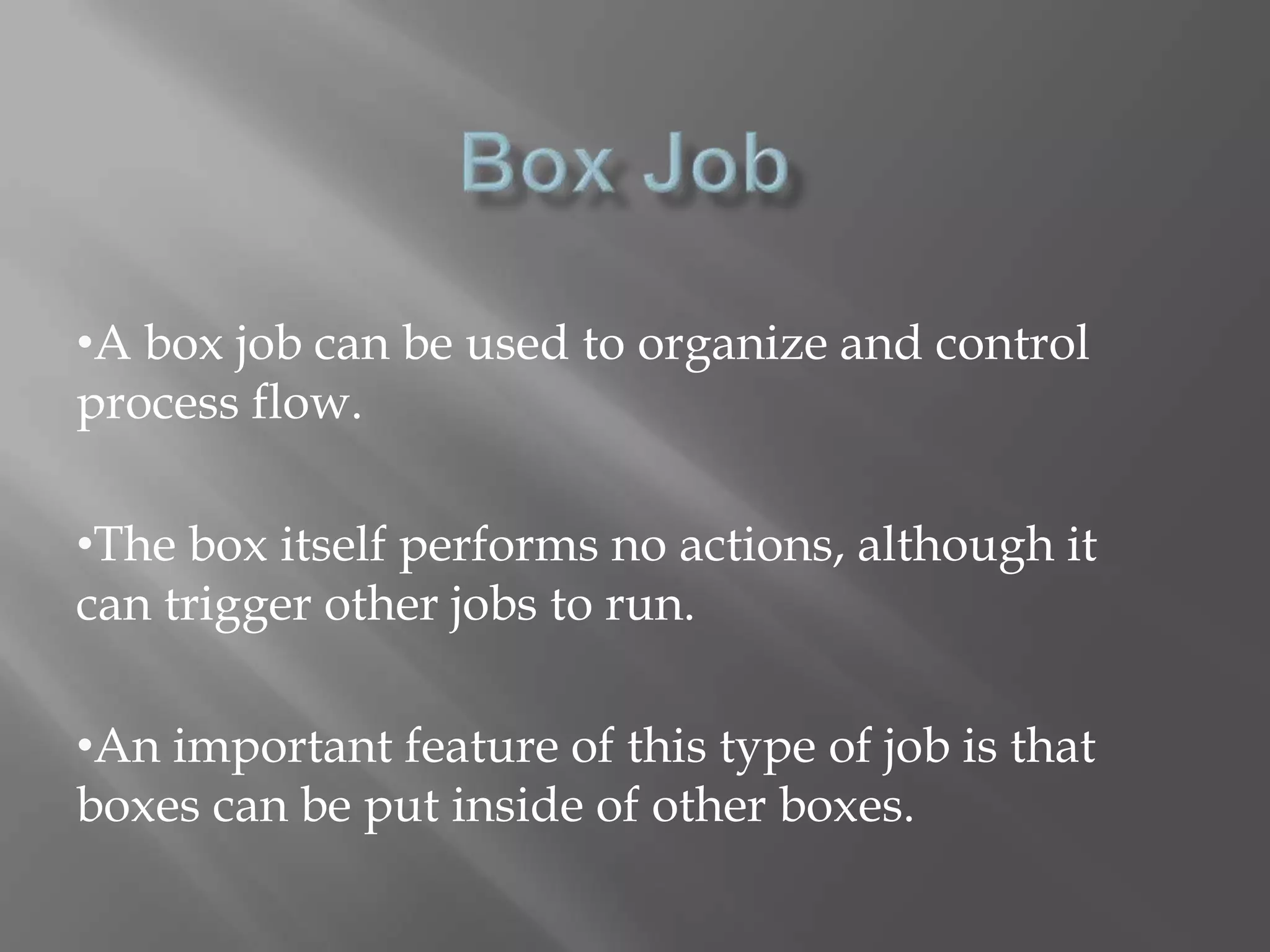 •A box job can be used to organize and control 
process flow. 
•The box itself performs no actions, although it 
can trigger other jobs to run. 
•An important feature of this type of job is that 
boxes can be put inside of other boxes. 
 