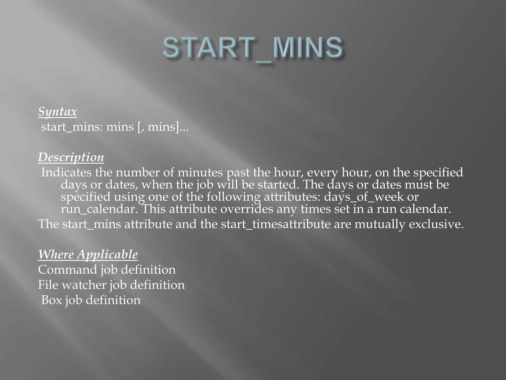 Syntax 
start_mins: mins [, mins]... 
Description 
Indicates the number of minutes past the hour, every hour, on the specified 
days or dates, when the job will be started. The days or dates must be 
specified using one of the following attributes: days_of_week or 
run_calendar. This attribute overrides any times set in a run calendar. 
The start_mins attribute and the start_timesattribute are mutually exclusive. 
Where Applicable 
Command job definition 
File watcher job definition 
Box job definition 
 