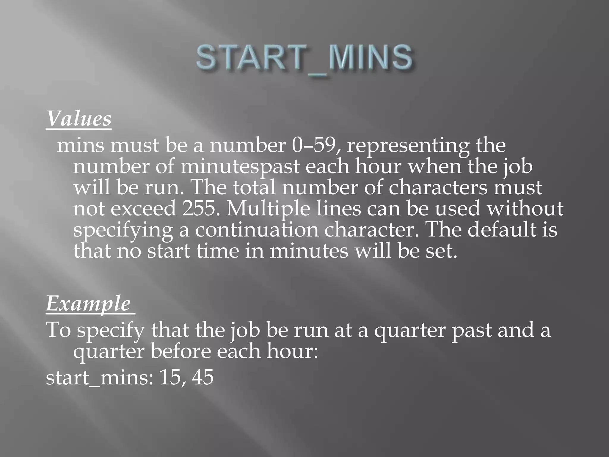 Values 
mins must be a number 0–59, representing the 
number of minutespast each hour when the job 
will be run. The total number of characters must 
not exceed 255. Multiple lines can be used without 
specifying a continuation character. The default is 
that no start time in minutes will be set. 
Example 
To specify that the job be run at a quarter past and a 
quarter before each hour: 
start_mins: 15, 45 
 