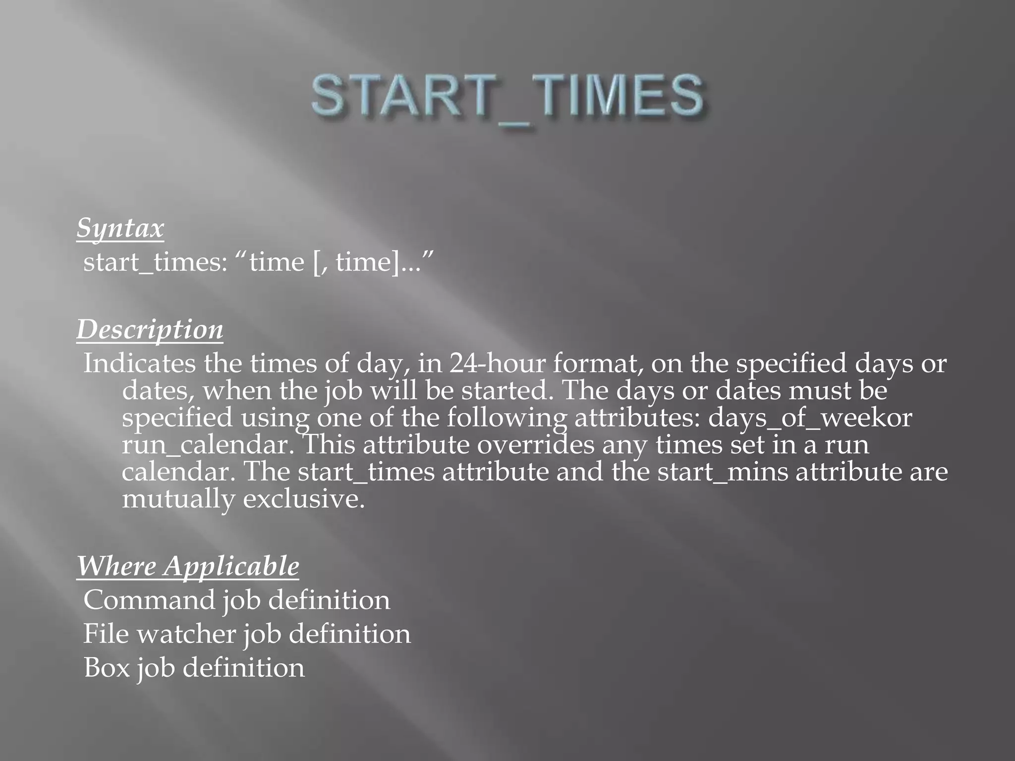 Syntax 
start_times: “time [, time]...” 
Description 
Indicates the times of day, in 24-hour format, on the specified days or 
dates, when the job will be started. The days or dates must be 
specified using one of the following attributes: days_of_weekor 
run_calendar. This attribute overrides any times set in a run 
calendar. The start_times attribute and the start_mins attribute are 
mutually exclusive. 
Where Applicable 
Command job definition 
File watcher job definition 
Box job definition 
 