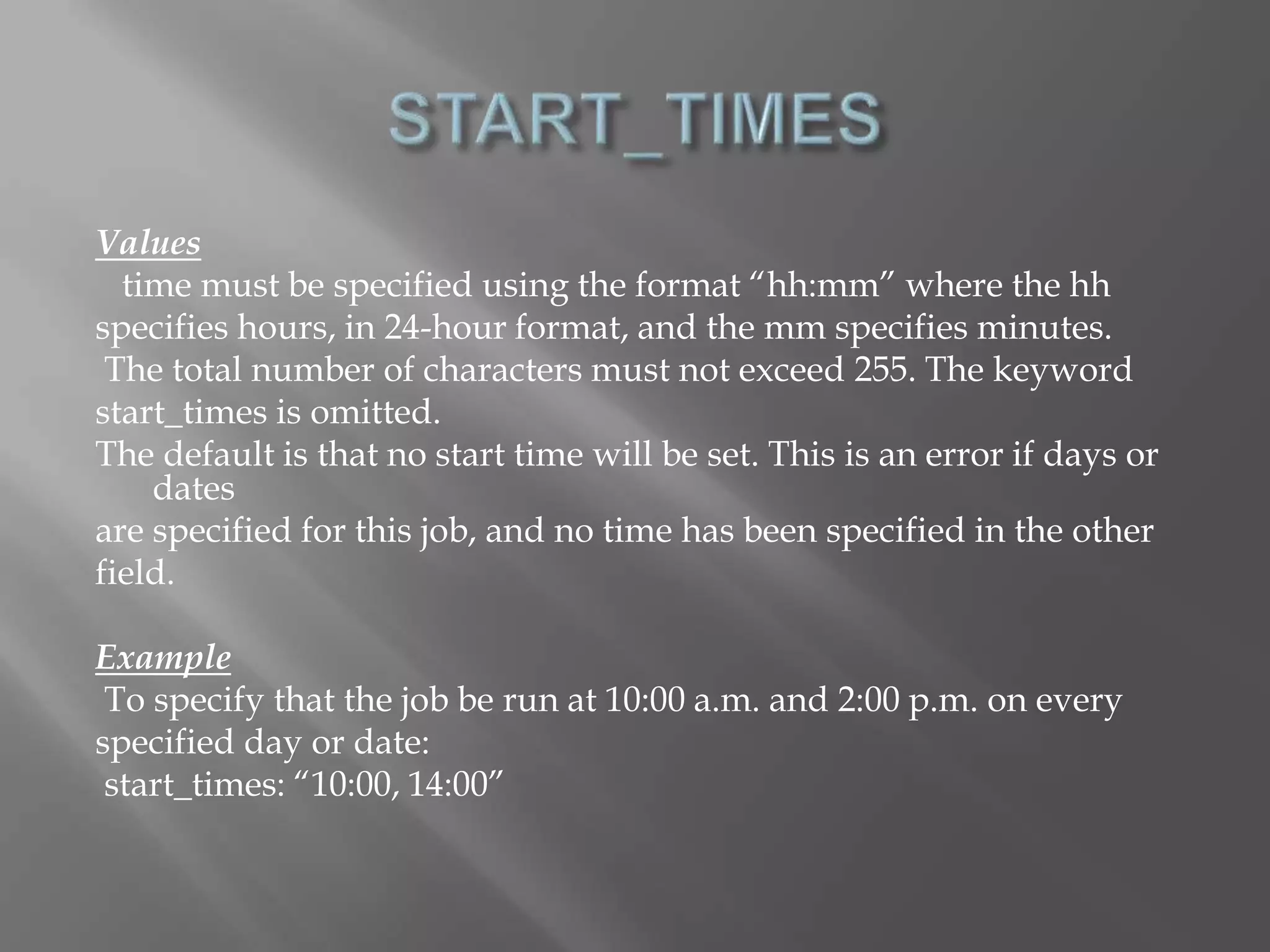 Values 
time must be specified using the format “hh:mm” where the hh 
specifies hours, in 24-hour format, and the mm specifies minutes. 
The total number of characters must not exceed 255. The keyword 
start_times is omitted. 
The default is that no start time will be set. This is an error if days or 
dates 
are specified for this job, and no time has been specified in the other 
field. 
Example 
To specify that the job be run at 10:00 a.m. and 2:00 p.m. on every 
specified day or date: 
start_times: “10:00, 14:00” 
 