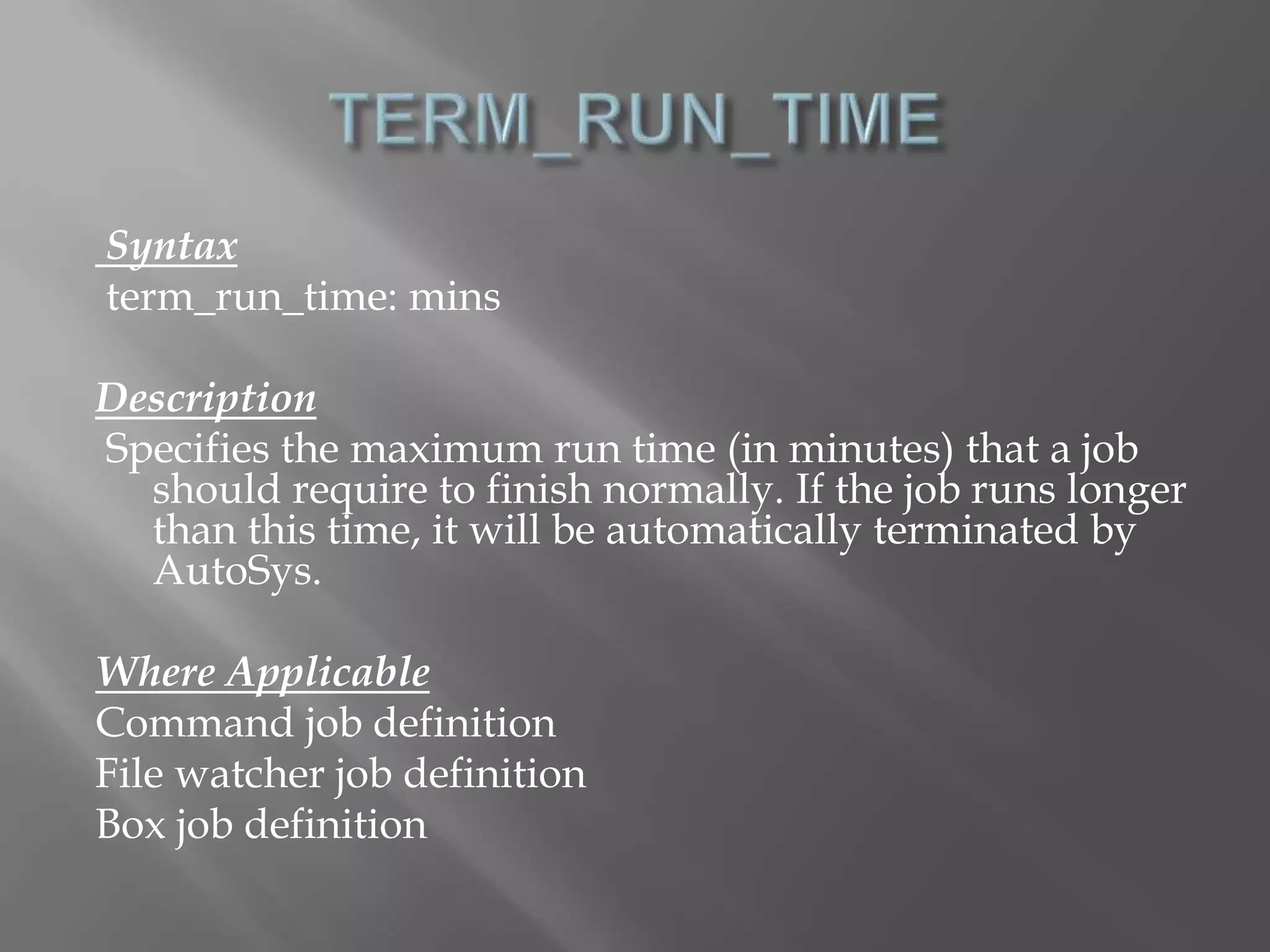 Syntax 
term_run_time: mins 
Description 
Specifies the maximum run time (in minutes) that a job 
should require to finish normally. If the job runs longer 
than this time, it will be automatically terminated by 
AutoSys. 
Where Applicable 
Command job definition 
File watcher job definition 
Box job definition 
 