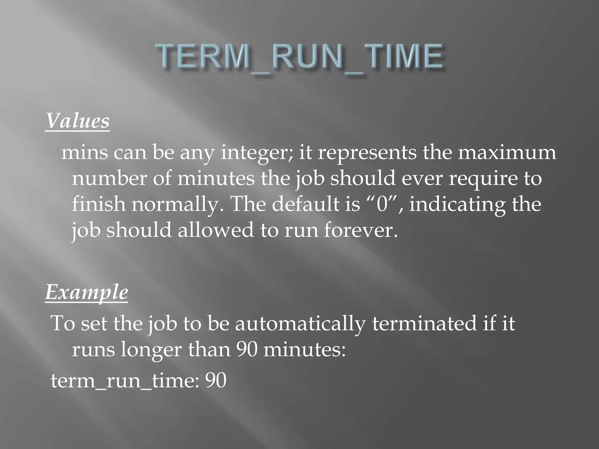Values 
mins can be any integer; it represents the maximum 
number of minutes the job should ever require to 
finish normally. The default is “0”, indicating the 
job should allowed to run forever. 
Example 
To set the job to be automatically terminated if it 
runs longer than 90 minutes: 
term_run_time: 90 
 