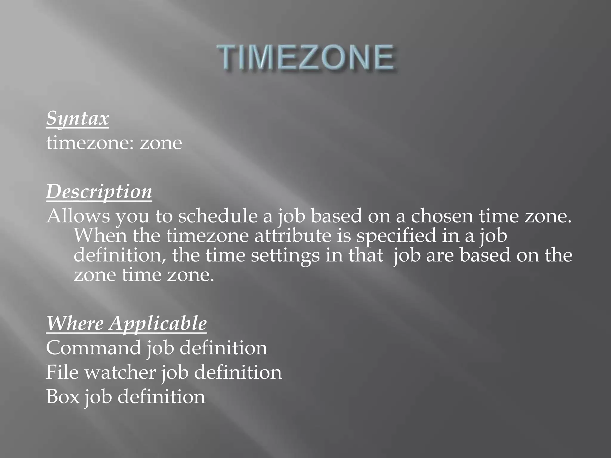 Syntax 
timezone: zone 
Description 
Allows you to schedule a job based on a chosen time zone. 
When the timezone attribute is specified in a job 
definition, the time settings in that job are based on the 
zone time zone. 
Where Applicable 
Command job definition 
File watcher job definition 
Box job definition 
 