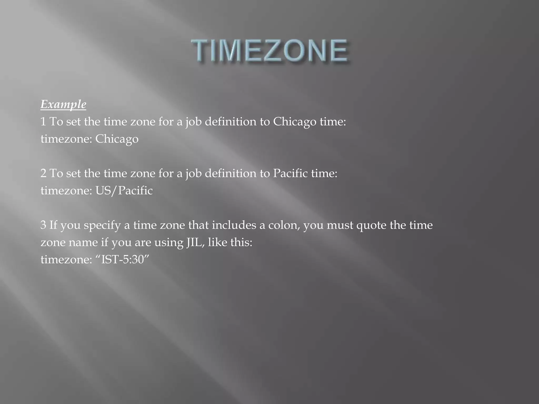 Example 
1 To set the time zone for a job definition to Chicago time: 
timezone: Chicago 
2 To set the time zone for a job definition to Pacific time: 
timezone: US/Pacific 
3 If you specify a time zone that includes a colon, you must quote the time 
zone name if you are using JIL, like this: 
timezone: “IST-5:30” 
 