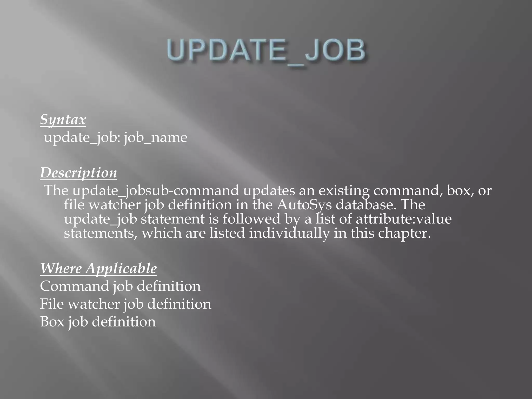 Syntax 
update_job: job_name 
Description 
The update_jobsub-command updates an existing command, box, or 
file watcher job definition in the AutoSys database. The 
update_job statement is followed by a list of attribute:value 
statements, which are listed individually in this chapter. 
Where Applicable 
Command job definition 
File watcher job definition 
Box job definition 
 