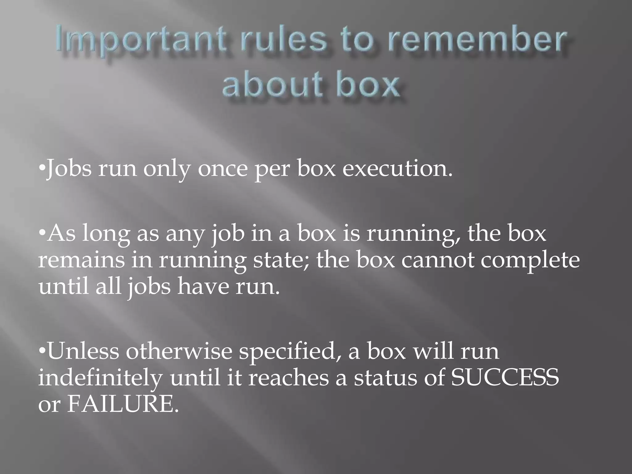 •Jobs run only once per box execution. 
•As long as any job in a box is running, the box 
remains in running state; the box cannot complete 
until all jobs have run. 
•Unless otherwise specified, a box will run 
indefinitely until it reaches a status of SUCCESS 
or FAILURE. 
 