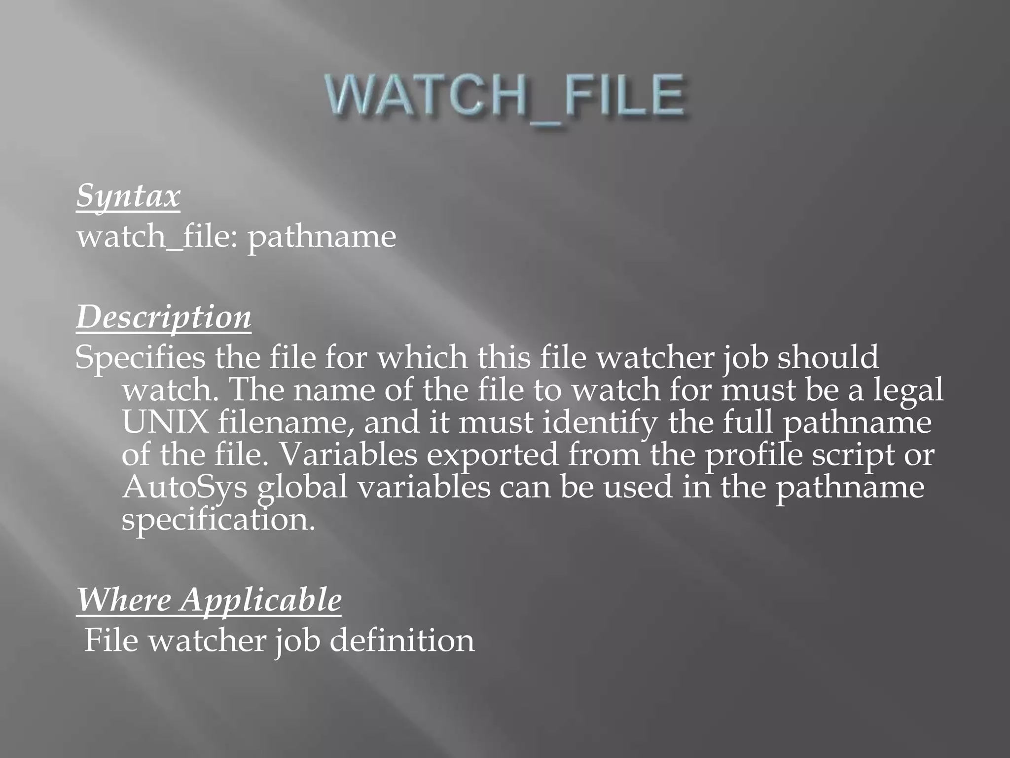 Syntax 
watch_file: pathname 
Description 
Specifies the file for which this file watcher job should 
watch. The name of the file to watch for must be a legal 
UNIX filename, and it must identify the full pathname 
of the file. Variables exported from the profile script or 
AutoSys global variables can be used in the pathname 
specification. 
Where Applicable 
File watcher job definition 
 