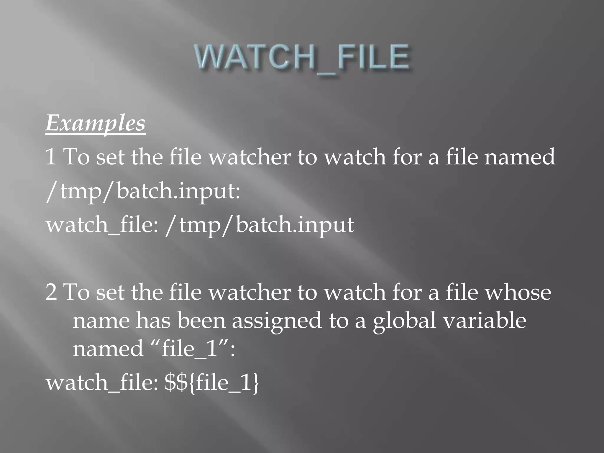 Examples 
1 To set the file watcher to watch for a file named 
/tmp/batch.input: 
watch_file: /tmp/batch.input 
2 To set the file watcher to watch for a file whose 
name has been assigned to a global variable 
named “file_1”: 
watch_file: $${file_1} 
 