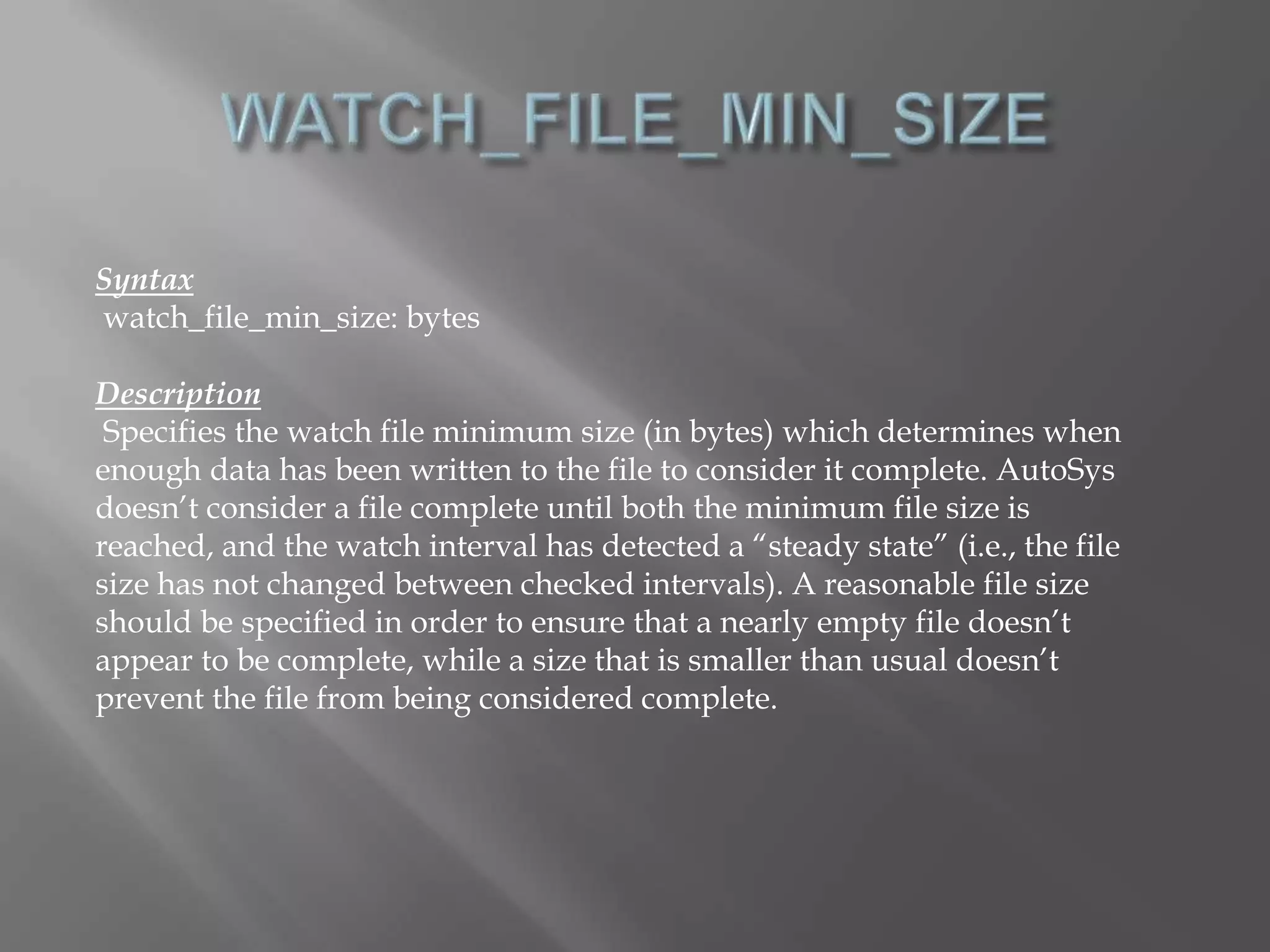 Syntax 
watch_file_min_size: bytes 
Description 
Specifies the watch file minimum size (in bytes) which determines when 
enough data has been written to the file to consider it complete. AutoSys 
doesn’t consider a file complete until both the minimum file size is 
reached, and the watch interval has detected a “steady state” (i.e., the file 
size has not changed between checked intervals). A reasonable file size 
should be specified in order to ensure that a nearly empty file doesn’t 
appear to be complete, while a size that is smaller than usual doesn’t 
prevent the file from being considered complete. 
 
