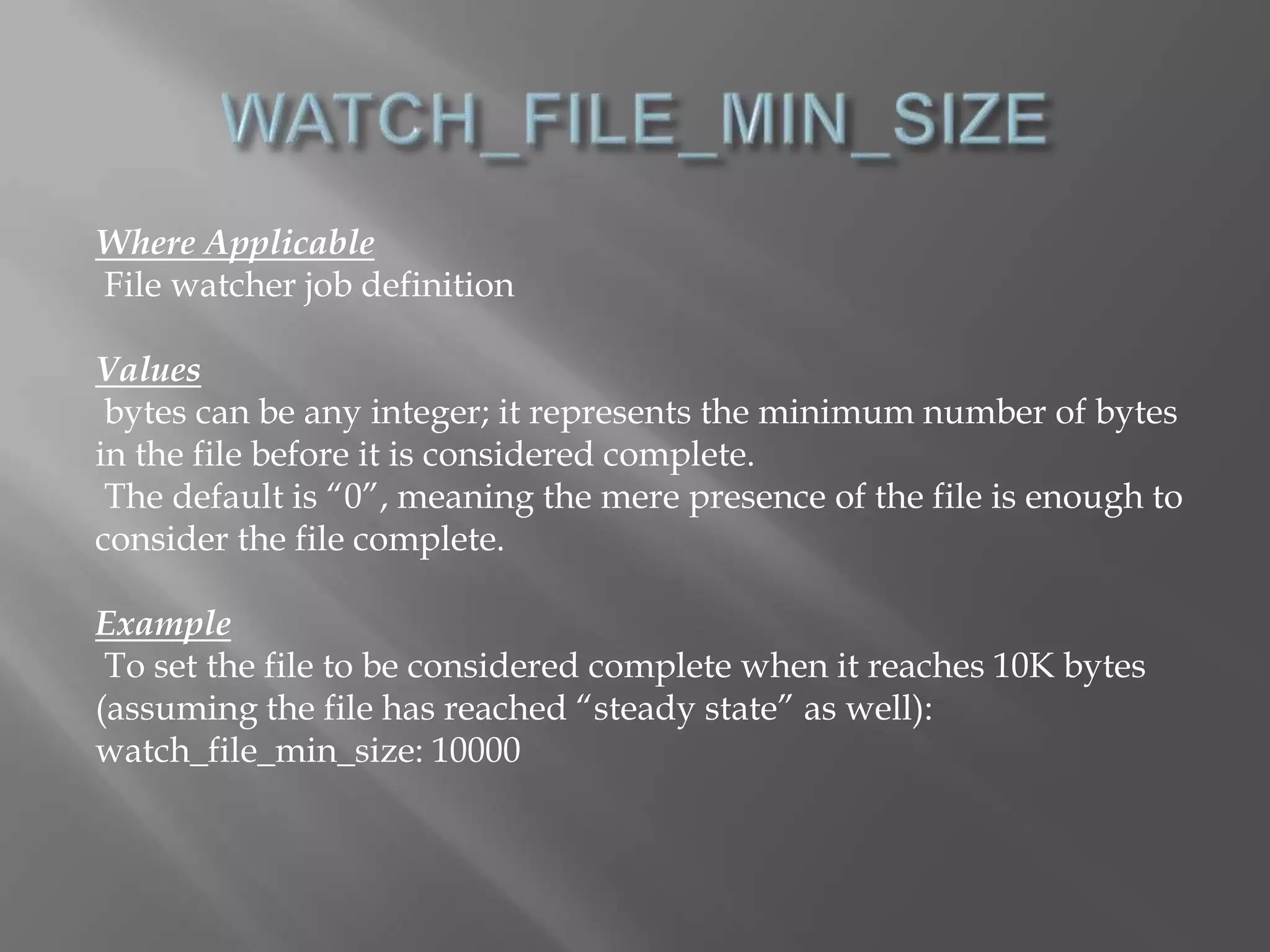 Where Applicable 
File watcher job definition 
Values 
bytes can be any integer; it represents the minimum number of bytes 
in the file before it is considered complete. 
The default is “0”, meaning the mere presence of the file is enough to 
consider the file complete. 
Example 
To set the file to be considered complete when it reaches 10K bytes 
(assuming the file has reached “steady state” as well): 
watch_file_min_size: 10000 
 
