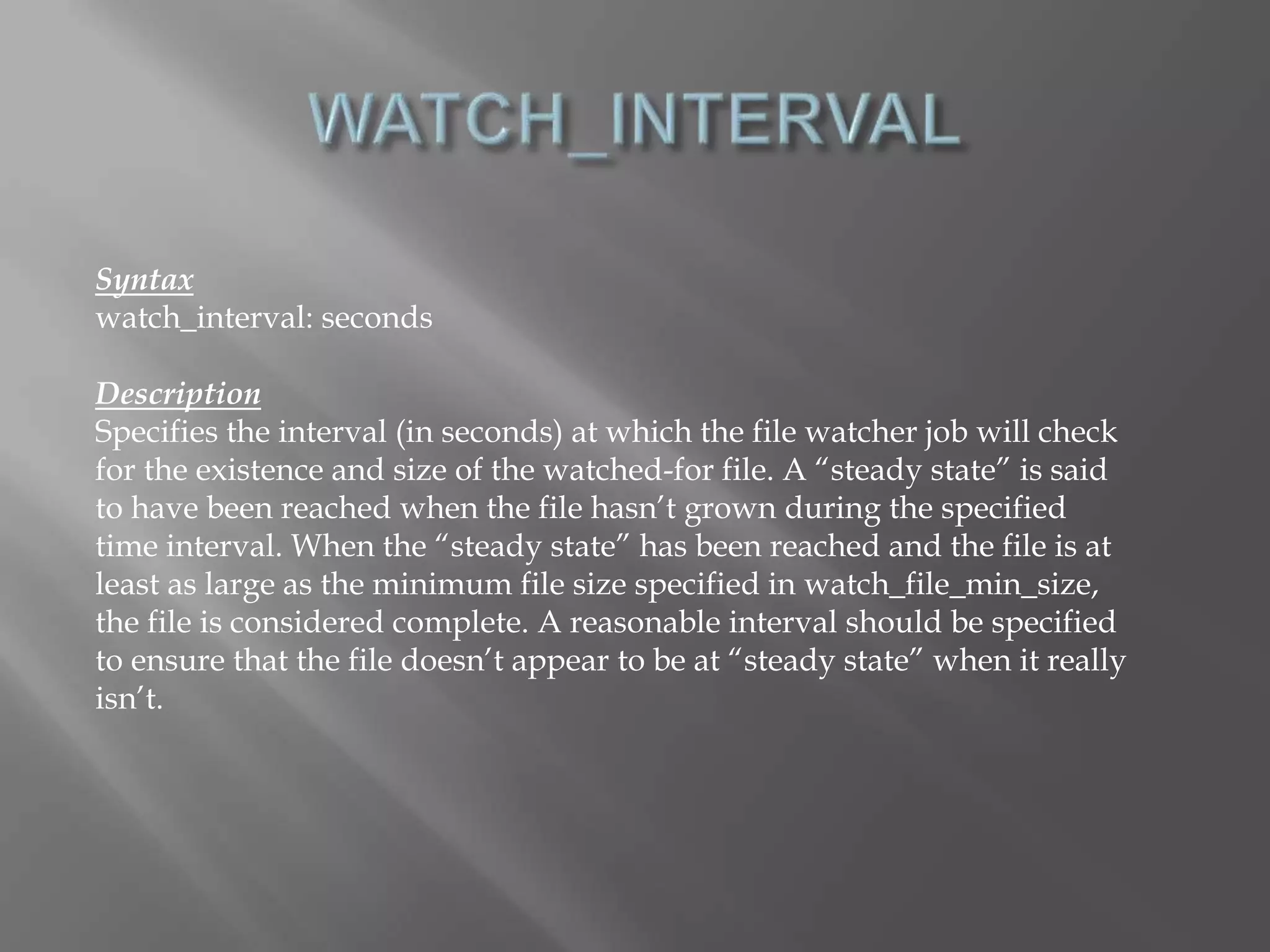 Syntax 
watch_interval: seconds 
Description 
Specifies the interval (in seconds) at which the file watcher job will check 
for the existence and size of the watched-for file. A “steady state” is said 
to have been reached when the file hasn’t grown during the specified 
time interval. When the “steady state” has been reached and the file is at 
least as large as the minimum file size specified in watch_file_min_size, 
the file is considered complete. A reasonable interval should be specified 
to ensure that the file doesn’t appear to be at “steady state” when it really 
isn’t. 
 