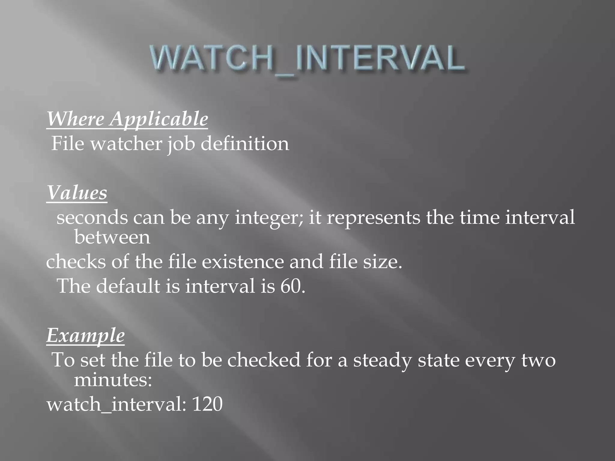 Where Applicable 
File watcher job definition 
Values 
seconds can be any integer; it represents the time interval 
between 
checks of the file existence and file size. 
The default is interval is 60. 
Example 
To set the file to be checked for a steady state every two 
minutes: 
watch_interval: 120 
 