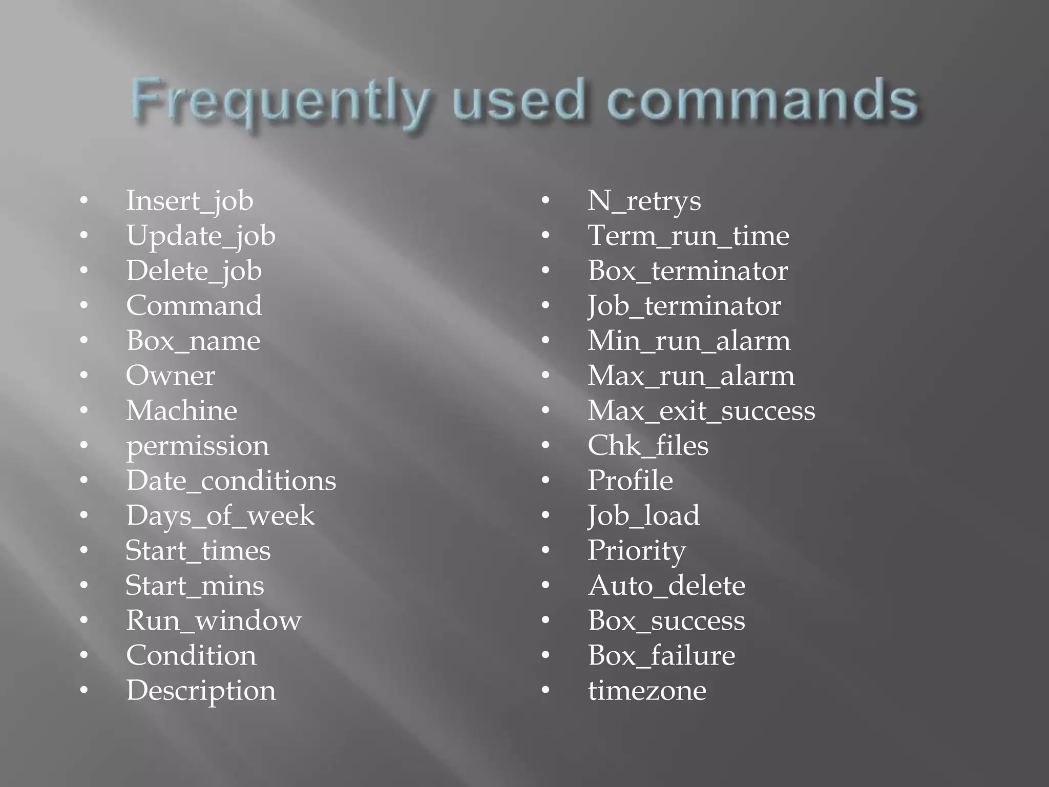 • Insert_job 
• Update_job 
• Delete_job 
• Command 
• Box_name 
• Owner 
• Machine 
• permission 
• Date_conditions 
• Days_of_week 
• Start_times 
• Start_mins 
• Run_window 
• Condition 
• Description 
• N_retrys 
• Term_run_time 
• Box_terminator 
• Job_terminator 
• Min_run_alarm 
• Max_run_alarm 
• Max_exit_success 
• Chk_files 
• Profile 
• Job_load 
• Priority 
• Auto_delete 
• Box_success 
• Box_failure 
• timezone 
 