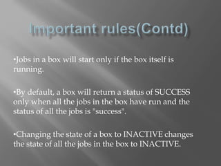 •Jobs in a box will start only if the box itself is 
running. 
•By default, a box will return a status of SUCCESS 
only when all the jobs in the box have run and the 
status of all the jobs is "success". 
•Changing the state of a box to INACTIVE changes 
the state of all the jobs in the box to INACTIVE. 
 