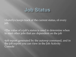 •AutoSys keeps track of the current status, of every 
job. 
•The value of a job’s status is used to determine when 
to start other jobs that are dependent on the job 
•job report generated by the autorep command, and in 
the job report you can view in the Job Activity 
Console 
 