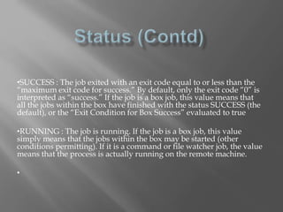 •SUCCESS : The job exited with an exit code equal to or less than the 
“maximum exit code for success.” By default, only the exit code “0” is 
interpreted as “success.” If the job is a box job, this value means that 
all the jobs within the box have finished with the status SUCCESS (the 
default), or the “Exit Condition for Box Success” evaluated to true 
•RUNNING : The job is running. If the job is a box job, this value 
simply means that the jobs within the box may be started (other 
conditions permitting). If it is a command or file watcher job, the value 
means that the process is actually running on the remote machine. 
• 
 