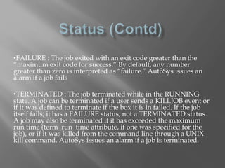 •FAILURE : The job exited with an exit code greater than the 
“maximum exit code for success.” By default, any number 
greater than zero is interpreted as “failure.” AutoSys issues an 
alarm if a job fails 
•TERMINATED : The job terminated while in the RUNNING 
state. A job can be terminated if a user sends a KILLJOB event or 
if it was defined to terminate if the box it is in failed. If the job 
itself fails, it has a FAILURE status, not a TERMINATED status. 
A job may also be terminated if it has exceeded the maximum 
run time (term_run_time attribute, if one was specified for the 
job), or if it was killed from the command line through a UNIX 
kill command. AutoSys issues an alarm if a job is terminated. 
 