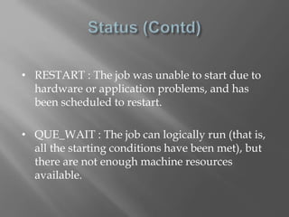 • RESTART : The job was unable to start due to 
hardware or application problems, and has 
been scheduled to restart. 
• QUE_WAIT : The job can logically run (that is, 
all the starting conditions have been met), but 
there are not enough machine resources 
available. 
 