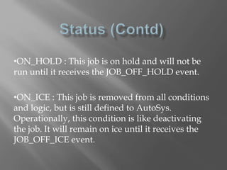 •ON_HOLD : This job is on hold and will not be 
run until it receives the JOB_OFF_HOLD event. 
•ON_ICE : This job is removed from all conditions 
and logic, but is still defined to AutoSys. 
Operationally, this condition is like deactivating 
the job. It will remain on ice until it receives the 
JOB_OFF_ICE event. 
 