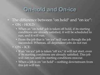 • The difference between "on hold" and "on ice“: 
• ON – HOLD: 
• When an "on hold" job is taken off hold, if its starting 
conditions are already satisfied, it will be scheduled to 
run, and it will run. 
• From the job that is "on ice" will run as though the job 
succeeded. Whereas, all dependent jobs do not run 
• ON – ICE: 
• If an "on ice" job is taken "off ice," it will not start, even 
if its starting conditions are already satisfied. This job 
will not run until its starting conditions reoccur. 
• When a job is on "on hold"—nothing downstream from 
this job will run. 
 