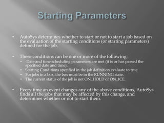 • AutoSys determines whether to start or not to start a job based on 
the evaluation of the starting conditions (or starting parameters) 
defined for the job. 
• These conditions can be one or more of the following: 
• Date and time scheduling parameters are met (it is or has passed the 
specified date and time). 
• Starting Conditions specified in the job definition evaluate to true. 
• For jobs in a box, the box must be in the RUNNING state. 
• The current status of the job is not ON_HOLD or ON_ICE. 
• Every time an event changes any of the above conditions, AutoSys 
finds all the jobs that may be affected by this change, and 
determines whether or not to start them. 
 