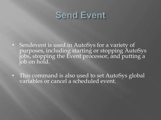 • Sendevent is used in AutoSys for a variety of 
purposes, including starting or stopping AutoSys 
jobs, stopping the Event processor, and putting a 
job on hold. 
• This command is also used to set AutoSys global 
variables or cancel a scheduled event. 
 