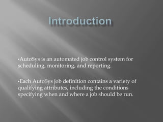 •AutoSys is an automated job control system for 
scheduling, monitoring, and reporting. 
•Each AutoSys job definition contains a variety of 
qualifying attributes, including the conditions 
specifying when and where a job should be run. 
 