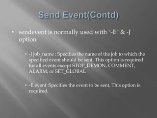 • sendevent is normally used with "-E" & -J 
option 
• -J job_name : Specifies the name of the job to which the 
specified event should be sent. This option is required 
for all events except STOP_DEMON, COMMENT, 
ALARM, or SET_GLOBAL 
• -E event :Specifies the event to be sent. This option is 
required. 
 