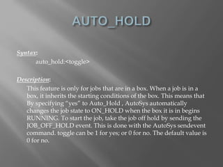 Syntax: 
auto_hold:<toggle> 
Description: 
This feature is only for jobs that are in a box. When a job is in a 
box, it inherits the starting conditions of the box. This means that 
By specifying “yes” to Auto_Hold , AutoSys automatically 
changes the job state to ON_HOLD when the box it is in begins 
RUNNING. To start the job, take the job off hold by sending the 
JOB_OFF_HOLD event. This is done with the AutoSys sendevent 
command. toggle can be 1 for yes; or 0 for no. The default value is 
0 for no. 
 