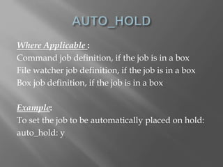 Where Applicable : 
Command job definition, if the job is in a box 
File watcher job definition, if the job is in a box 
Box job definition, if the job is in a box 
Example: 
To set the job to be automatically placed on hold: 
auto_hold: y 
 
