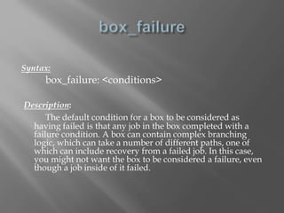 Syntax: 
box_failure: <conditions> 
Description: 
The default condition for a box to be considered as 
having failed is that any job in the box completed with a 
failure condition. A box can contain complex branching 
logic, which can take a number of different paths, one of 
which can include recovery from a failed job. In this case, 
you might not want the box to be considered a failure, even 
though a job inside of it failed. 
 