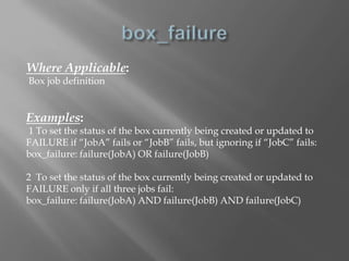 Where Applicable: 
Box job definition 
Examples: 
1 To set the status of the box currently being created or updated to 
FAILURE if “JobA” fails or “JobB” fails, but ignoring if “JobC” fails: 
box_failure: failure(JobA) OR failure(JobB) 
2 To set the status of the box currently being created or updated to 
FAILURE only if all three jobs fail: 
box_failure: failure(JobA) AND failure(JobB) AND failure(JobC) 
 