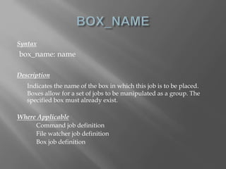 Syntax 
box_name: name 
Description 
Indicates the name of the box in which this job is to be placed. 
Boxes allow for a set of jobs to be manipulated as a group. The 
specified box must already exist. 
Where Applicable 
Command job definition 
File watcher job definition 
Box job definition 
 
