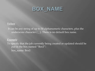 Values 
It can be any string of up to 30 alphanumeric characters, plus the 
underscore character ( _ ). There is no default box name. 
Example 
To specify that the job currently being created or updated should be 
put in the box named “Box1”: 
box_name: Box1 
 
