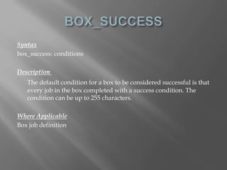 Syntax 
box_success: conditions 
Description 
The default condition for a box to be considered successful is that 
every job in the box completed with a success condition. The 
condition can be up to 255 characters. 
Where Applicable 
Box job definition 
 