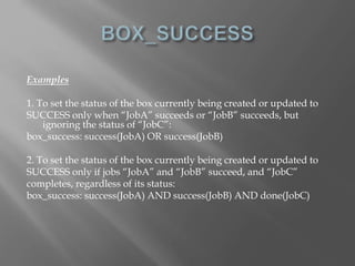 Examples 
1. To set the status of the box currently being created or updated to 
SUCCESS only when “JobA” succeeds or “JobB” succeeds, but 
ignoring the status of “JobC”: 
box_success: success(JobA) OR success(JobB) 
2. To set the status of the box currently being created or updated to 
SUCCESS only if jobs “JobA” and “JobB” succeed, and “JobC” 
completes, regardless of its status: 
box_success: success(JobA) AND success(JobB) AND done(JobC) 
 