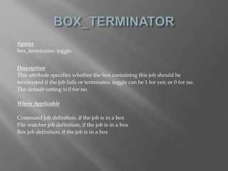 Syntax 
box_terminator: toggle 
Description 
This attribute specifies whether the box containing this job should be 
terminated if the job fails or terminates. toggle can be 1 for yes; or 0 for no. 
The default setting is 0 for no. 
Where Applicable 
Command job definition, if the job is in a box 
File watcher job definition, if the job is in a box 
Box job definition, if the job is in a box 
 