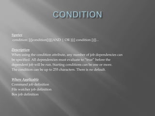 Syntax 
condition: [(]condition[)][{AND | OR }[(] condition [)]]... 
Description 
When using the condition attribute, any number of job dependencies can 
be specified. All dependencies must evaluate to “true” before the 
dependent job will be run. Starting conditions can be one or more. 
The condition can be up to 255 characters. There is no default. 
Where Applicable 
Command job definition 
File watcher job definition 
Box job definition 
 