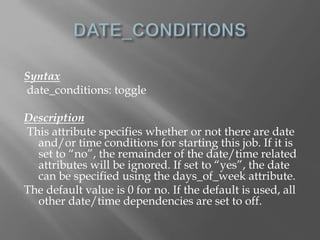 Syntax 
date_conditions: toggle 
Description 
This attribute specifies whether or not there are date 
and/or time conditions for starting this job. If it is 
set to “no”, the remainder of the date/time related 
attributes will be ignored. If set to “yes”, the date 
can be specified using the days_of_week attribute. 
The default value is 0 for no. If the default is used, all 
other date/time dependencies are set to off. 
 