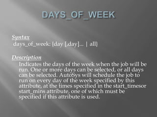 Syntax 
days_of_week: {day [,day]... | all} 
Description 
Indicates the days of the week when the job will be 
run. One or more days can be selected, or all days 
can be selected. AutoSys will schedule the job to 
run on every day of the week specified by this 
attribute, at the times specified in the start_timesor 
start_mins attribute, one of which must be 
specified if this attribute is used. 
 
