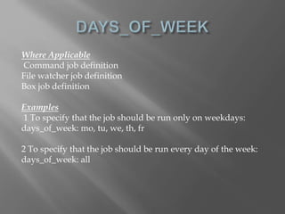 Where Applicable 
Command job definition 
File watcher job definition 
Box job definition 
Examples 
1 To specify that the job should be run only on weekdays: 
days_of_week: mo, tu, we, th, fr 
2 To specify that the job should be run every day of the week: 
days_of_week: all 
 