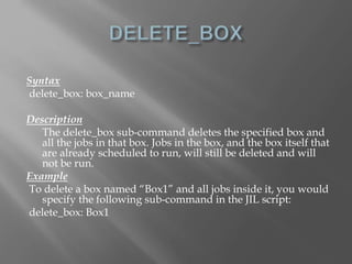 Syntax 
delete_box: box_name 
Description 
The delete_box sub-command deletes the specified box and 
all the jobs in that box. Jobs in the box, and the box itself that 
are already scheduled to run, will still be deleted and will 
not be run. 
Example 
To delete a box named “Box1” and all jobs inside it, you would 
specify the following sub-command in the JIL script: 
delete_box: Box1 
 