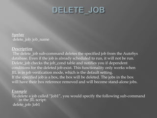 Syntax 
delete_job: job_name 
Description 
The delete_job sub-command deletes the specified job from the AutoSys 
database. Even if the job is already scheduled to run, it will not be run. 
Delete_job checks the job_cond table and notifies you if dependent 
conditions for the deleted job exist. This functionality only works when 
JIL is in job verification mode, which is the default setting. 
If the specified job is a box, the box will be deleted. The jobs in the box 
will have their box reference removed and will become stand-alone jobs. 
Example 
To delete a job called “Job1”, you would specify the following sub-command 
in the JIL script: 
delete_job: Job1 
 