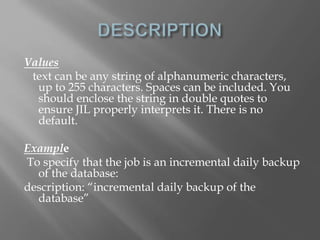 Values 
text can be any string of alphanumeric characters, 
up to 255 characters. Spaces can be included. You 
should enclose the string in double quotes to 
ensure JIL properly interprets it. There is no 
default. 
Example 
To specify that the job is an incremental daily backup 
of the database: 
description: “incremental daily backup of the 
database” 
 