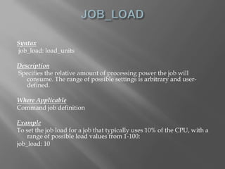 Syntax 
job_load: load_units 
Description 
Specifies the relative amount of processing power the job will 
consume. The range of possible settings is arbitrary and user-defined. 
Where Applicable 
Command job definition 
Example 
To set the job load for a job that typically uses 10% of the CPU, with a 
range of possible load values from 1-100: 
job_load: 10 
 