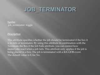 Syntax 
job_terminator: toggle 
Description 
This attribute specifies whether the job should be terminated if the box it 
is in fails or terminates. By using this attribute in combination with the 
Terminate the Box if the Job Fails attribute, you can control how 
nested jobs react when a job fails. This attribute only applies if the job is 
being placed in a box. The job is terminated with a KILLJOB event. 
The default value is 0, for No. 
 