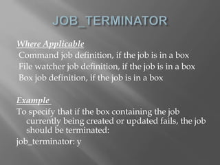 Where Applicable 
Command job definition, if the job is in a box 
File watcher job definition, if the job is in a box 
Box job definition, if the job is in a box 
Example 
To specify that if the box containing the job 
currently being created or updated fails, the job 
should be terminated: 
job_terminator: y 
 